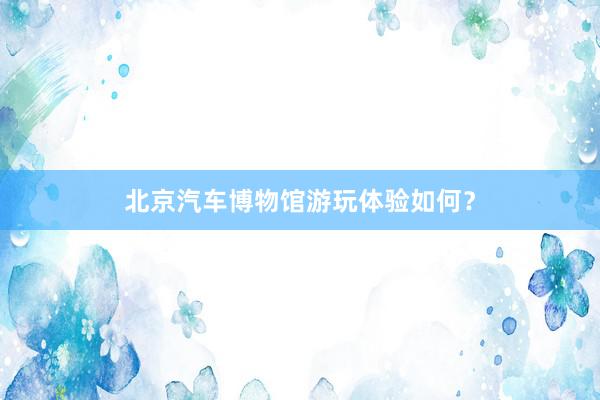 北京汽车博物馆游玩体验如何？